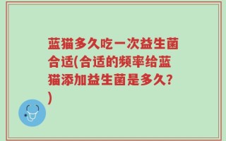 蓝猫多久吃一次益生菌合适(合适的频率给蓝猫添加益生菌是多久？)