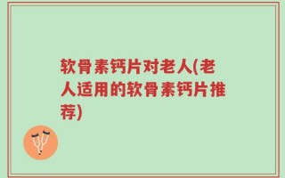软骨素钙片对老人(老人适用的软骨素钙片推荐)