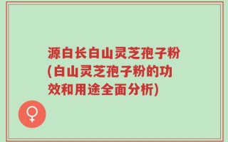 源白长白山灵芝孢子粉(白山灵芝孢子粉的功效和用途全面分析)