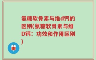 氨糖软骨素与维d钙的区别(氨糖软骨素与维D钙：功效和作用区别)