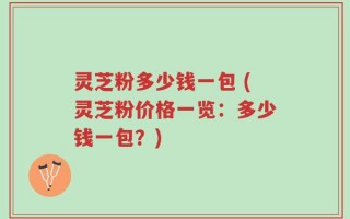 灵芝粉多少钱一包 (灵芝粉价格一览：多少钱一包？)