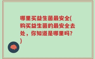 哪里买益生菌最安全(购买益生菌的最安全去处，你知道是哪里吗？)
