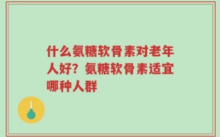 什么氨糖软骨素对老年人好？氨糖软骨素适宜哪种人群
