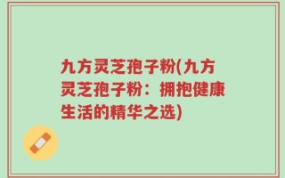 九方灵芝孢子粉(九方灵芝孢子粉：拥抱健康生活的精华之选)