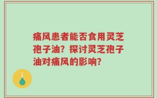 痛风患者能否食用灵芝孢子油？探讨灵芝孢子油对痛风的影响？
