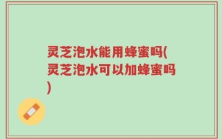 灵芝泡水能用蜂蜜吗(灵芝泡水可以加蜂蜜吗)