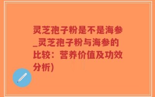 灵芝孢子粉是不是海参_灵芝孢子粉与海参的比较：营养价值及功效分析)