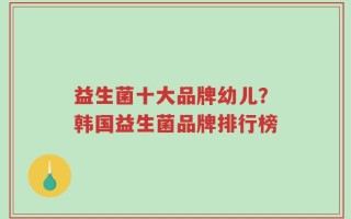 益生菌十大品牌幼儿？韩国益生菌品牌排行榜
