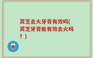 灵芝去火牙膏有效吗(灵芝牙膏能有效去火吗？)