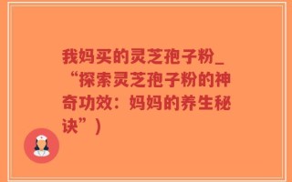 我妈买的灵芝孢子粉_“探索灵芝孢子粉的神奇功效：妈妈的养生秘诀”)