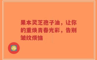 果本灵芝孢子油，让你的重焕青春光彩，告别皱纹烦恼