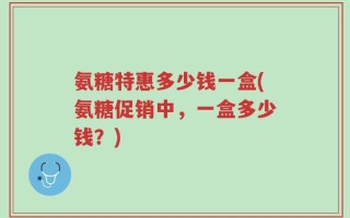 氨糖特惠多少钱一盒(氨糖促销中，一盒多少钱？)