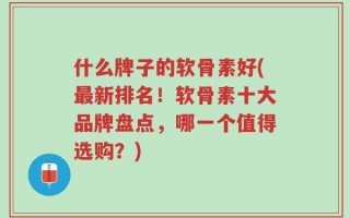 什么牌子的软骨素好(最新排名！软骨素十大品牌盘点，哪一个值得选购？)