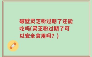 破壁灵芝粉过期了还能吃吗(灵芝粉过期了可以安全食用吗？)