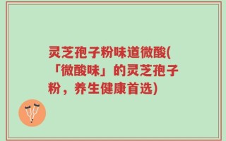 灵芝孢子粉味道微酸(「微酸味」的灵芝孢子粉，养生健康首选)