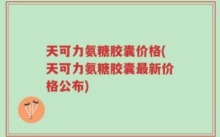 天可力氨糖胶囊价格(天可力氨糖胶囊最新价格公布)