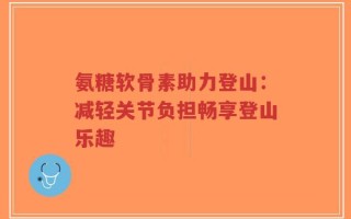 氨糖软骨素助力登山：减轻关节负担畅享登山乐趣