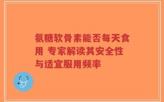 氨糖软骨素能否每天食用 专家解读其安全性与适宜服用频率