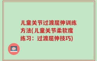 儿童关节过渡屈伸训练方法(儿童关节柔软度练习：过渡屈伸技巧)
