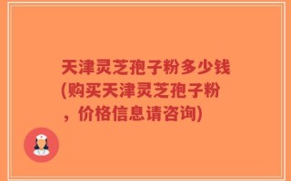 天津灵芝孢子粉多少钱(购买天津灵芝孢子粉，价格信息请咨询)