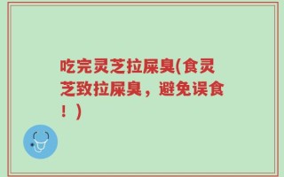 吃完灵芝拉屎臭(食灵芝致拉屎臭，避免误食！)