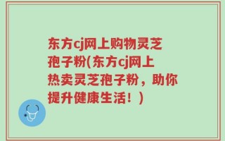 东方cj网上购物灵芝孢子粉(东方cj网上热卖灵芝孢子粉，助你提升健康生活！)