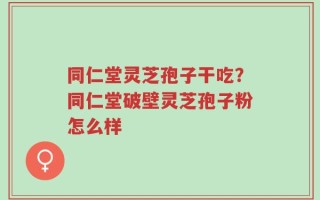 同仁堂灵芝孢子干吃？同仁堂破壁灵芝孢子粉怎么样
