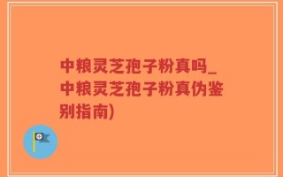 中粮灵芝孢子粉真吗_中粮灵芝孢子粉真伪鉴别指南)