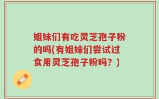 姐妹们有吃灵芝孢子粉的吗(有姐妹们尝试过食用灵芝孢子粉吗？)