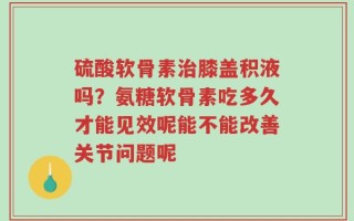 硫酸软骨素治膝盖积液吗？氨糖软骨素吃多久才能见效呢能不能改善关节问题呢
