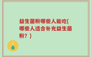 益生菌粉哪些人能吃(哪些人适合补充益生菌粉？)