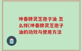 坤春牌灵芝孢子油 怎么样(坤春牌灵芝孢子油的功效与使用方法