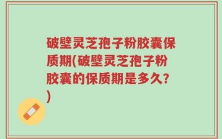 破壁灵芝孢子粉胶囊保质期(破壁灵芝孢子粉胶囊的保质期是多久？)