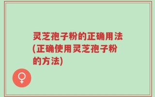 灵芝孢子粉的正确用法(正确使用灵芝孢子粉的方法)