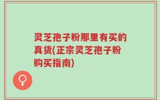 灵芝孢子粉那里有买的真货(正宗灵芝孢子粉购买指南)
