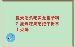 夏天怎么吃灵芝孢子粉？夏天吃灵芝孢子粉不上火吗