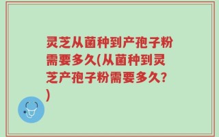 灵芝从菌种到产孢子粉需要多久(从菌种到灵芝产孢子粉需要多久？)