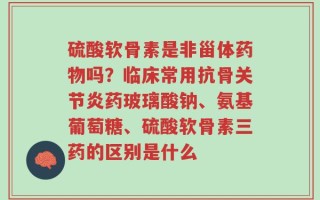硫酸软骨素是非甾体药物吗？临床常用抗骨关节炎药玻璃酸钠、氨基葡萄糖、硫酸软骨素三药的区别是什么