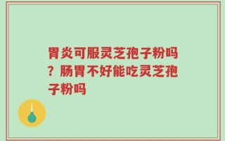 胃炎可服灵芝孢子粉吗？肠胃不好能吃灵芝孢子粉吗