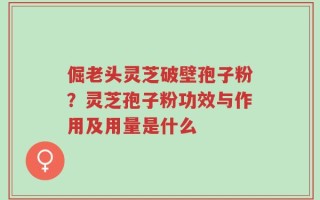 倔老头灵芝破壁孢子粉？灵芝孢子粉功效与作用及用量是什么