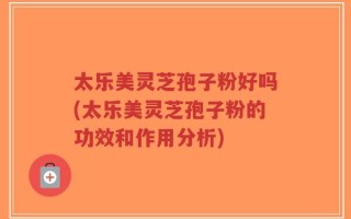 太乐美灵芝孢子粉好吗(太乐美灵芝孢子粉的功效和作用分析)