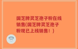 国芝牌灵芝孢子粉在线销售(国芝牌灵芝孢子粉现已上线销售！)