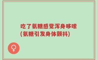 吃了氨糖感觉浑身哆嗦(氨糖引发身体颤抖)