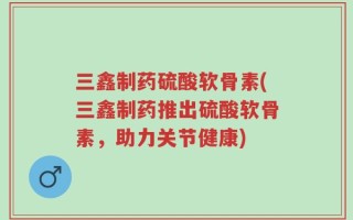 三鑫制药硫酸软骨素(三鑫制药推出硫酸软骨素，助力关节健康)