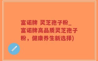 富诺牌 灵芝孢子粉_富诺牌高品质灵芝孢子粉，健康养生新选择)