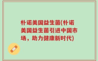 朴诺美国益生菌(朴诺美国益生菌引进中国市场，助力健康新时代)