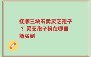 抚顺三块石卖灵芝孢子 ？灵芝孢子粉在哪里能买到