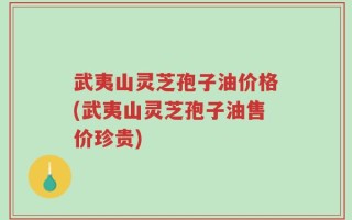 武夷山灵芝孢子油价格(武夷山灵芝孢子油售价珍贵)