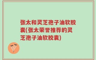 张太和灵芝孢子油软胶囊(张太荣誉推荐的灵芝孢子油软胶囊)