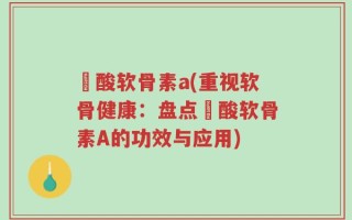 酼酸软骨素a(重视软骨健康：盘点酼酸软骨素A的功效与应用)